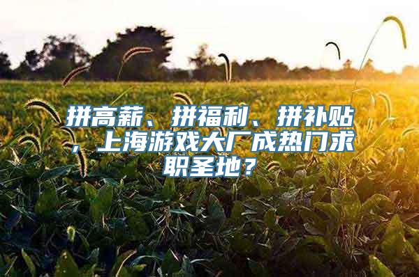 拼高薪、拼福利、拼补贴，上海游戏大厂成热门求职圣地？