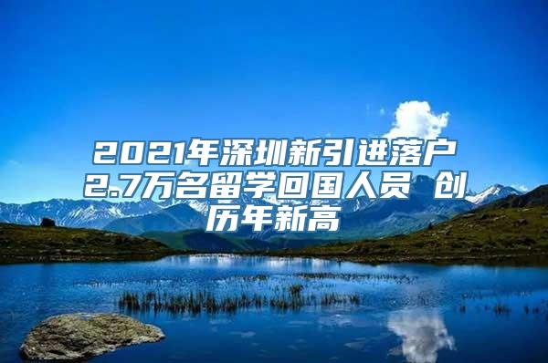 2021年深圳新引进落户2.7万名留学回国人员 创历年新高