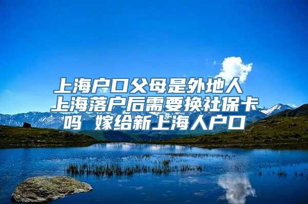 上海户口父母是外地人 上海落户后需要换社保卡吗 嫁给新上海人户口