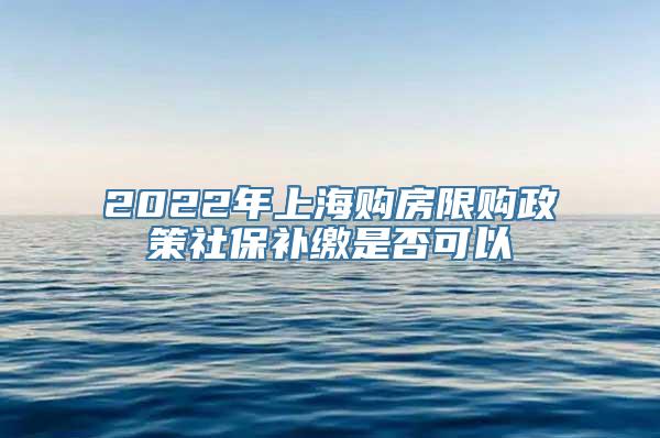 2022年上海购房限购政策社保补缴是否可以