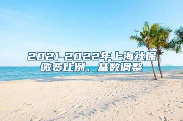 2021-2022年上海社保缴费比例、基数调整