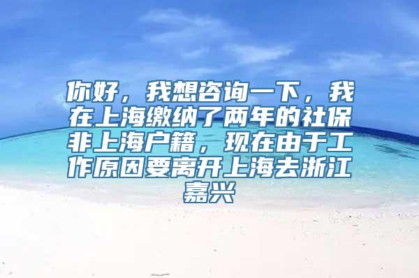 你好，我想咨询一下，我在上海缴纳了两年的社保非上海户籍，现在由于工作原因要离开上海去浙江嘉兴