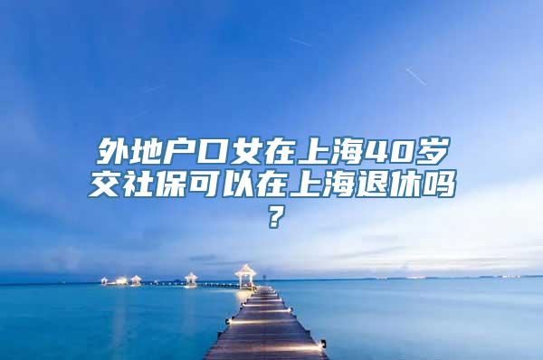 外地户口女在上海40岁交社保可以在上海退休吗？