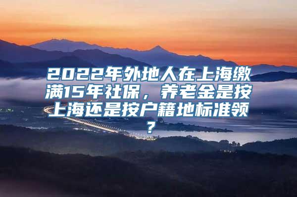 2022年外地人在上海缴满15年社保，养老金是按上海还是按户籍地标准领？