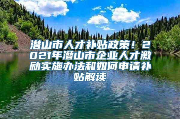 潜山市人才补贴政策！2021年潜山市企业人才激励实施办法和如何申请补贴解读