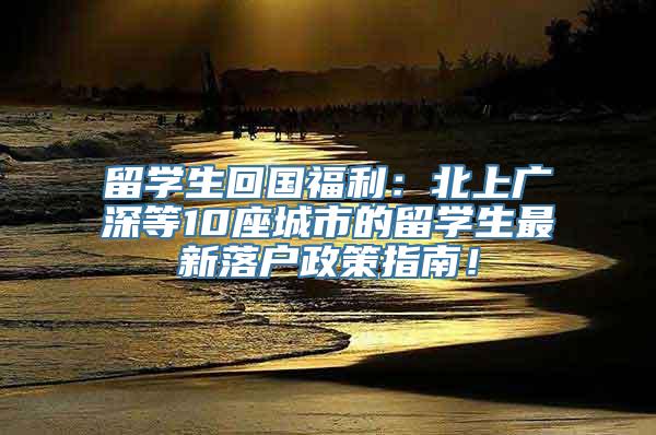 留学生回国福利：北上广深等10座城市的留学生最新落户政策指南！