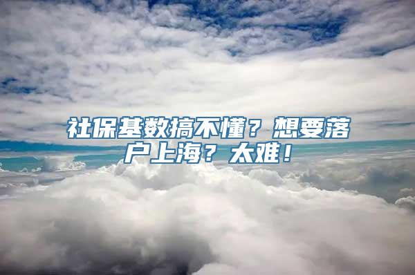 社保基数搞不懂？想要落户上海？太难！