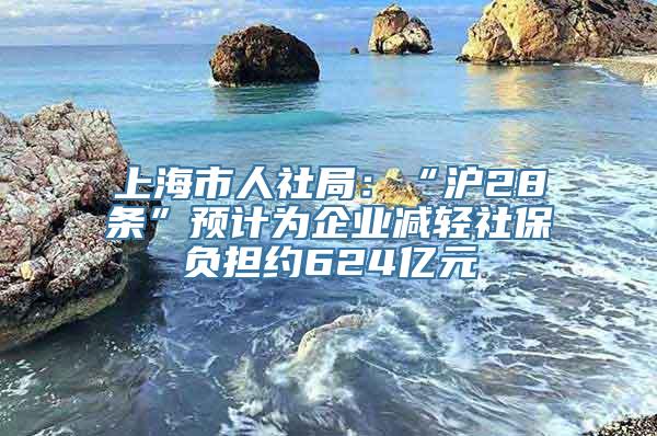 上海市人社局：“沪28条”预计为企业减轻社保负担约624亿元