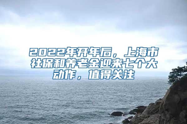 2022年开年后，上海市社保和养老金迎来七个大动作，值得关注