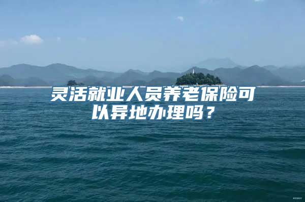 灵活就业人员养老保险可以异地办理吗？