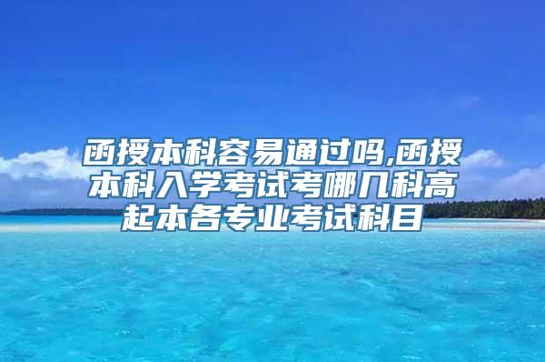 函授本科容易通过吗,函授本科入学考试考哪几科高起本各专业考试科目