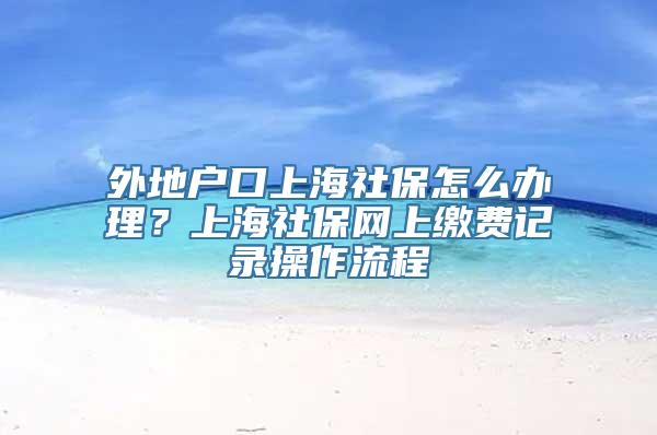 外地户口上海社保怎么办理？上海社保网上缴费记录操作流程