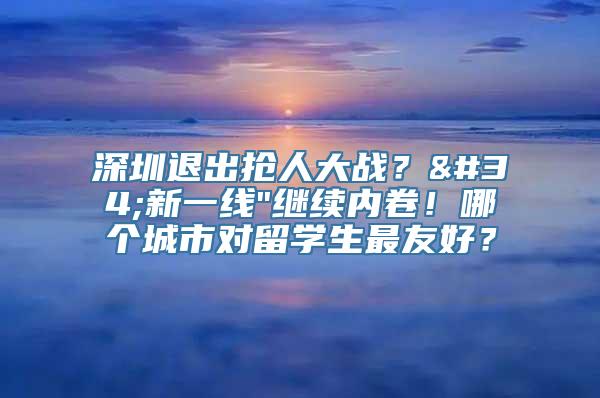 深圳退出抢人大战？"新一线"继续内卷！哪个城市对留学生最友好？