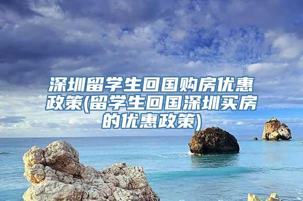 深圳留学生回国购房优惠政策(留学生回国深圳买房的优惠政策)