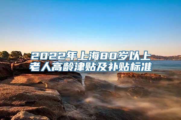 2022年上海80岁以上老人高龄津贴及补贴标准