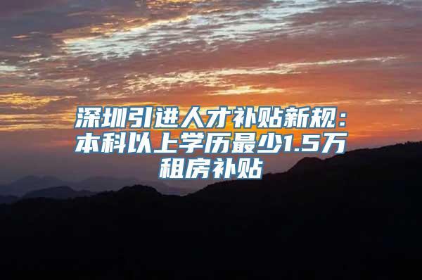 深圳引进人才补贴新规：本科以上学历最少1.5万租房补贴