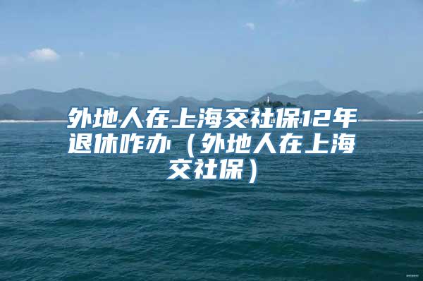 外地人在上海交社保12年退休咋办（外地人在上海交社保）