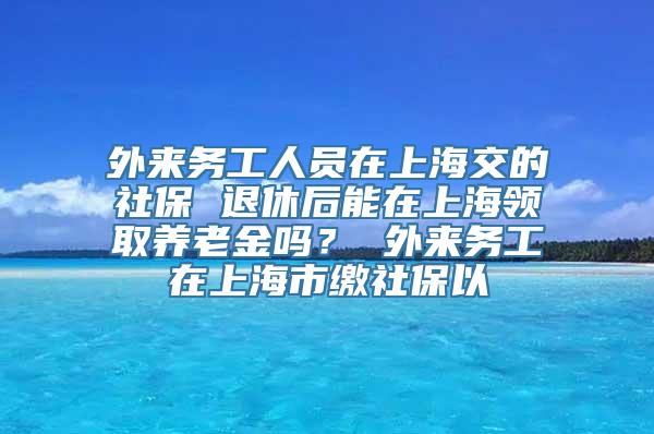 外来务工人员在上海交的社保 退休后能在上海领取养老金吗？ 外来务工在上海市缴社保以