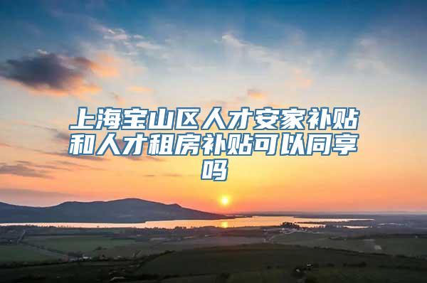 上海宝山区人才安家补贴和人才租房补贴可以同享吗