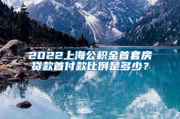 2022上海公积金首套房贷款首付款比例是多少？