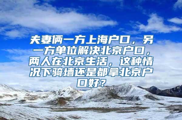 夫妻俩一方上海户口，另一方单位解决北京户口，两人在北京生活，这种情况下骑墙还是都拿北京户口好？