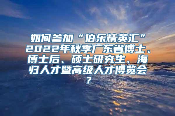 如何参加“伯乐精英汇”2022年秋季广东省博士、博士后、硕士研究生、海归人才暨高级人才博览会？