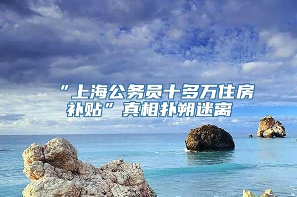 “上海公务员十多万住房补贴”真相扑朔迷离