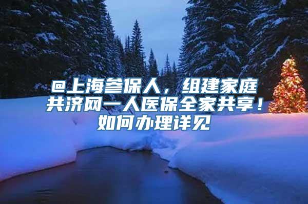 @上海参保人，组建家庭共济网一人医保全家共享！如何办理详见↓