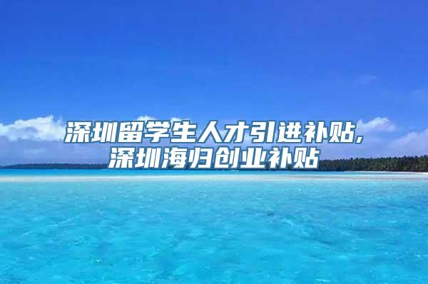 深圳留学生人才引进补贴,深圳海归创业补贴