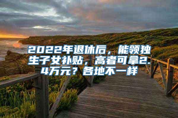 2022年退休后，能领独生子女补贴，高者可拿2.4万元？各地不一样