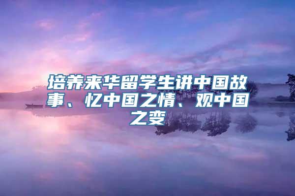 培养来华留学生讲中国故事、忆中国之情、观中国之变