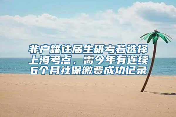 非户籍往届生研考若选择上海考点，需今年有连续6个月社保缴费成功记录