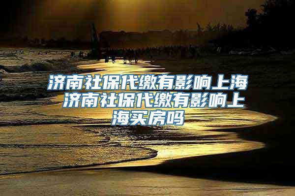 济南社保代缴有影响上海 济南社保代缴有影响上海买房吗