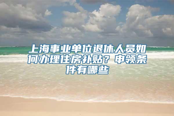 上海事业单位退休人员如何办理住房补贴？申领条件有哪些