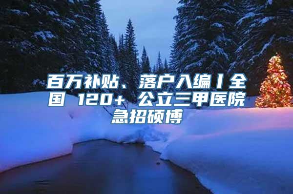 百万补贴、落户入编丨全国 120+ 公立三甲医院急招硕博