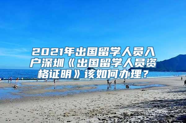 2021年出国留学人员入户深圳《出国留学人员资格证明》该如何办理？