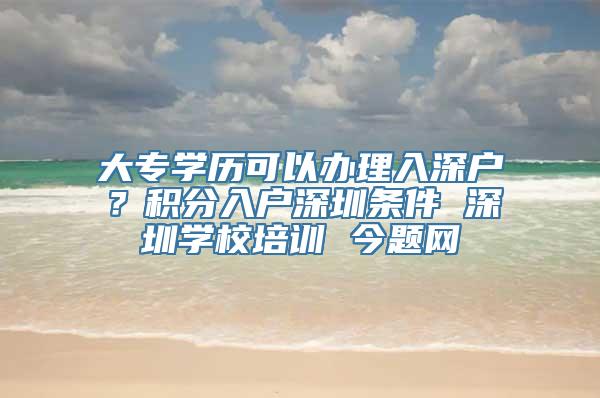 大专学历可以办理入深户？积分入户深圳条件 深圳学校培训 今题网