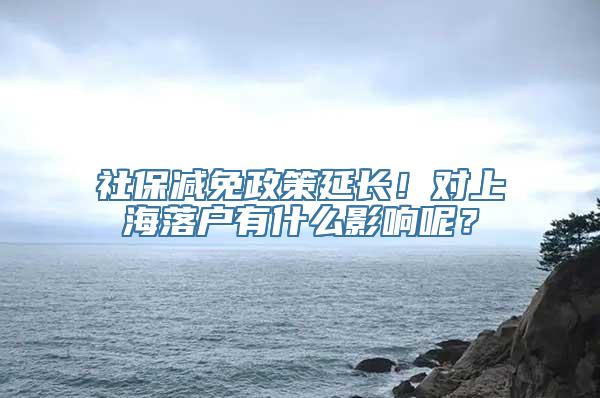 社保减免政策延长！对上海落户有什么影响呢？