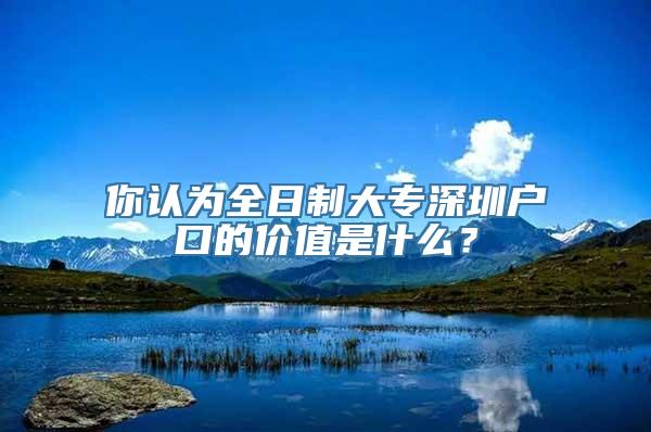 你认为全日制大专深圳户口的价值是什么？