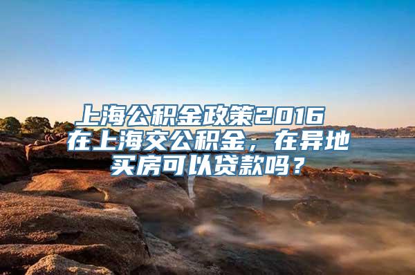 上海公积金政策2016 在上海交公积金，在异地买房可以贷款吗？