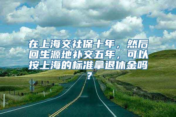 在上海交社保十年，然后回生源地补交五年，可以按上海的标准拿退休金吗？