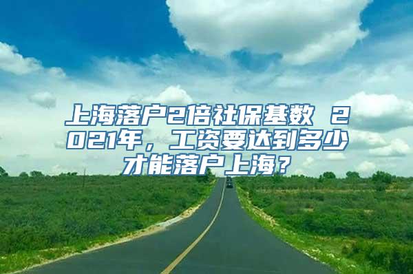 上海落户2倍社保基数 2021年，工资要达到多少才能落户上海？