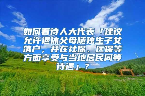 如何看待人大代表「建议允许退休父母随独生子女落户，并在社保、医保等方面享受与当地居民同等待遇」？