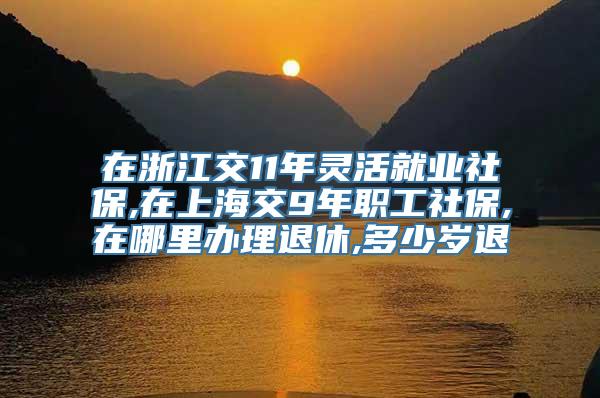 在浙江交11年灵活就业社保,在上海交9年职工社保,在哪里办理退休,多少岁退