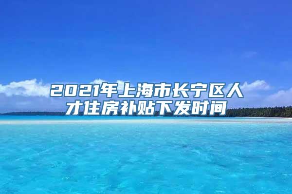 2021年上海市长宁区人才住房补贴下发时间