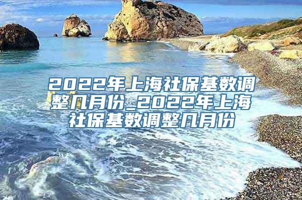 2022年上海社保基数调整几月份_2022年上海社保基数调整几月份