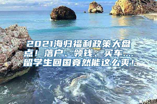 2021海归福利政策大盘点！落户、领钱、买车....留学生回国竟然能这么爽！