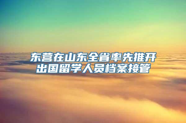 东营在山东全省率先推开出国留学人员档案接管