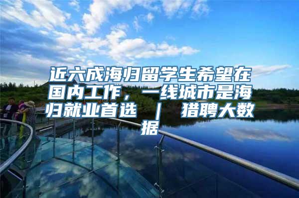 近六成海归留学生希望在国内工作，一线城市是海归就业首选 ｜ 猎聘大数据