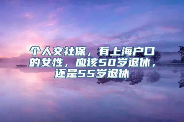 个人交社保，有上海户口的女性，应该50岁退休，还是55岁退休